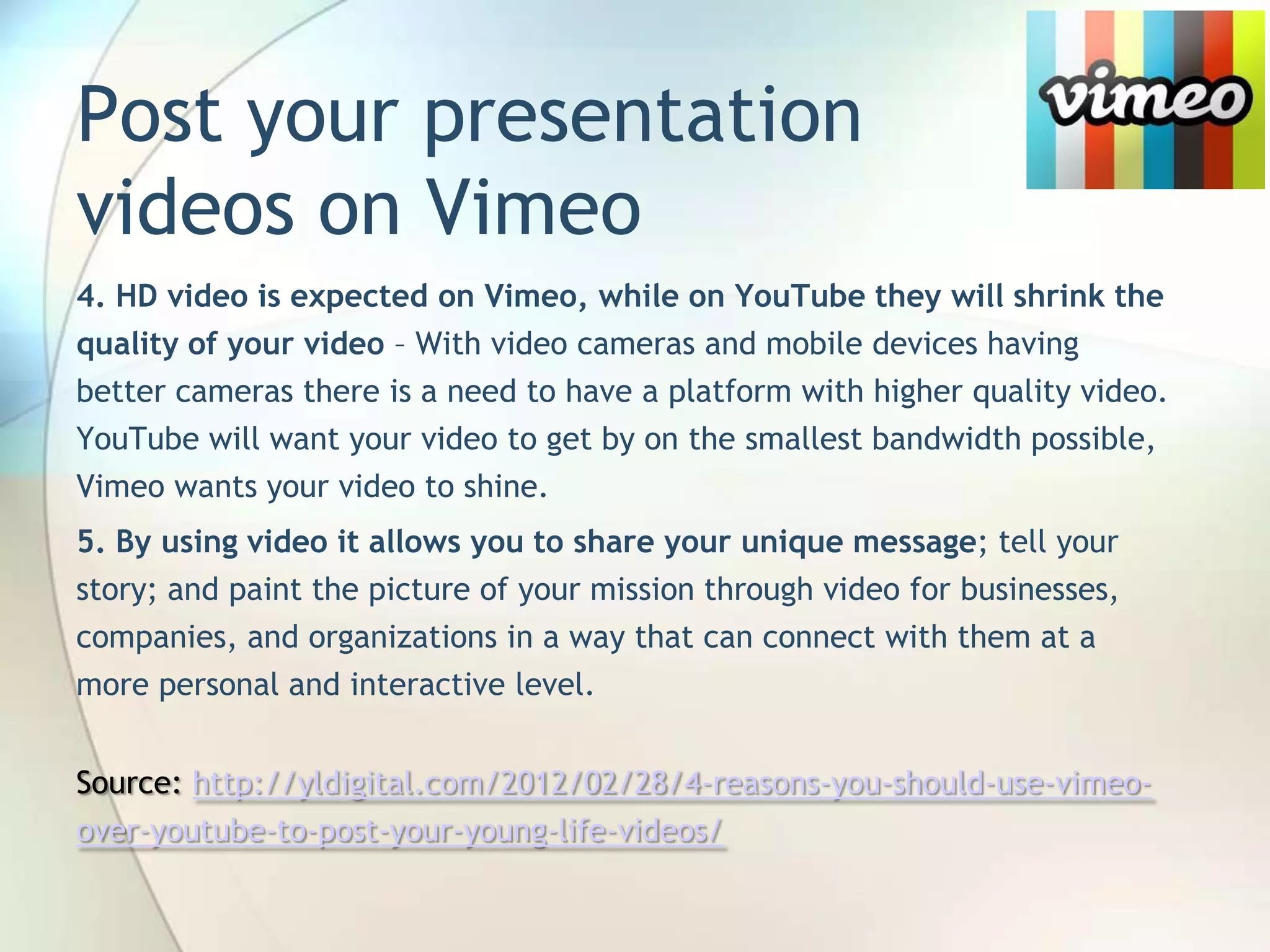 Post your presentation
videos on Vimeo
4. HD video is expected on Vimeo, while on YouTube they will shrink the
quality of your video – With video cameras and mobile devices having
better cameras there is a need to have a platform with higher quality video.
YouTube will want your video to get by on the smallest bandwidth possible,
Vimeo wants your video to shine.

5. By using video it allows you to share your unique message; tell your
story; and paint the picture of your mission through video for businesses,
companies, and organizations in a way that can connect with them at a
more personal and interactive level.
Source: http://yldigital.com/2012/02/28/4-reasons-you-should-use-vimeoover-youtube-to-post-your-young-life-videos/

John Roland, @jaroland74

 