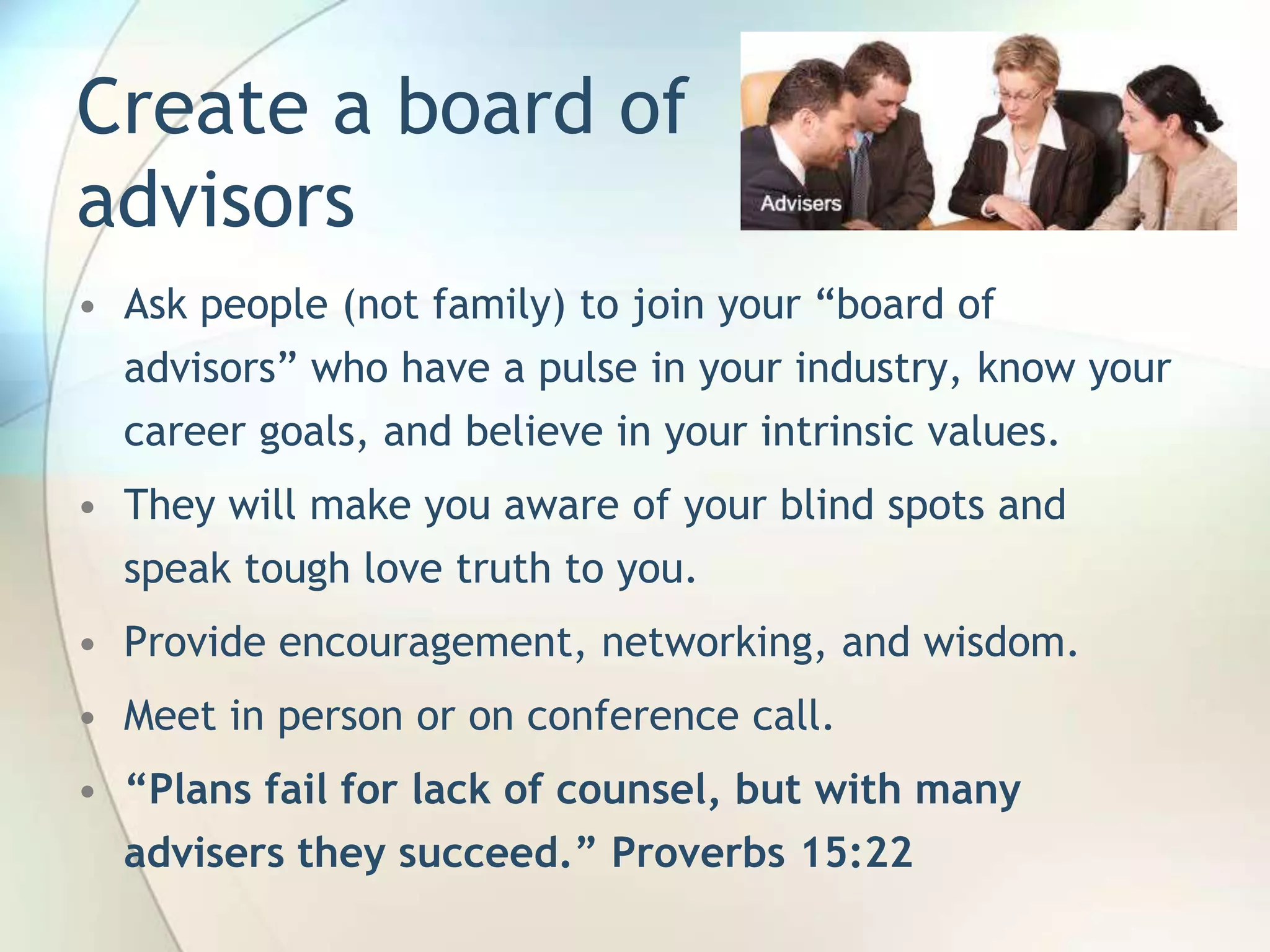 Create a board of
advisors
• Ask people (not family) to join your ―board of
advisors‖ who have a pulse in your industry, know your
career goals, and believe in your intrinsic values.
• They will make you aware of your blind spots and
speak tough love truth to you.
• Provide encouragement, networking, and wisdom.
• Meet in person or on conference call.

• “Plans fail for lack of counsel, but with many
advisers they succeed.” Proverbs 15:22
John Roland, @jaroland74

 