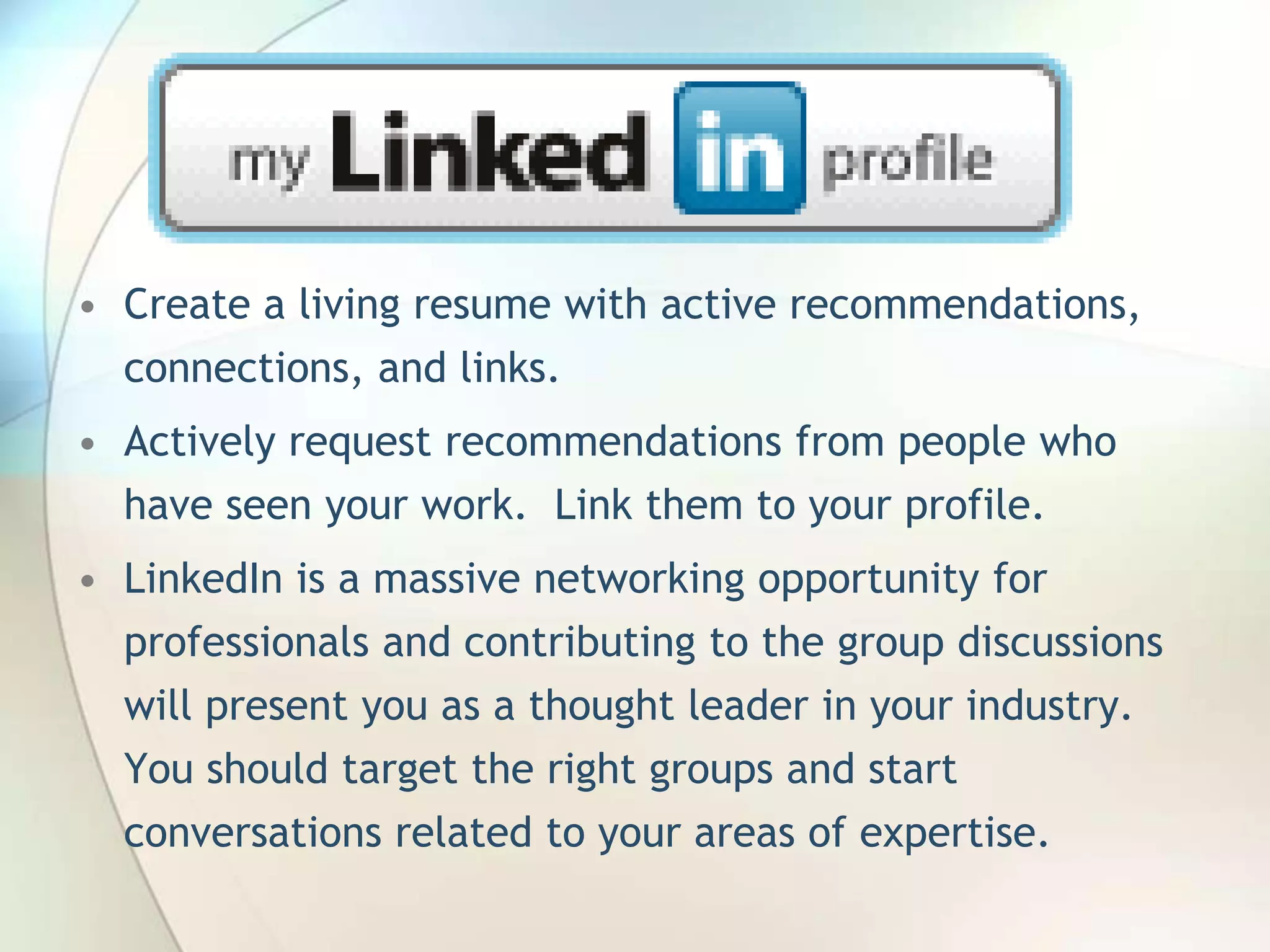 • Create a living resume with active recommendations,
connections, and links.
• Actively request recommendations from people who
have seen your work. Link them to your profile.
• LinkedIn is a massive networking opportunity for
professionals and contributing to the group discussions
will present you as a thought leader in your industry.

You should target the right groups and start
conversations related to your areas of expertise.
John Roland, @jaroland74

 