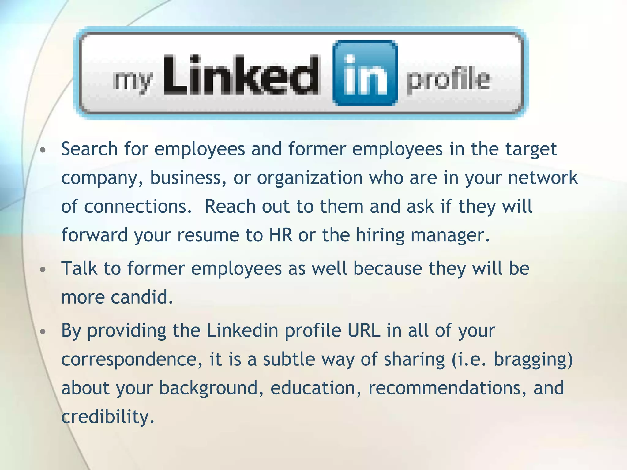 • Search for employees and former employees in the target
company, business, or organization who are in your network
of connections. Reach out to them and ask if they will
forward your resume to HR or the hiring manager.
• Talk to former employees as well because they will be
more candid.
• By providing the Linkedin profile URL in all of your
correspondence, it is a subtle way of sharing (i.e. bragging)
about your background, education, recommendations, and
credibility.
John Roland, @jaroland74

 