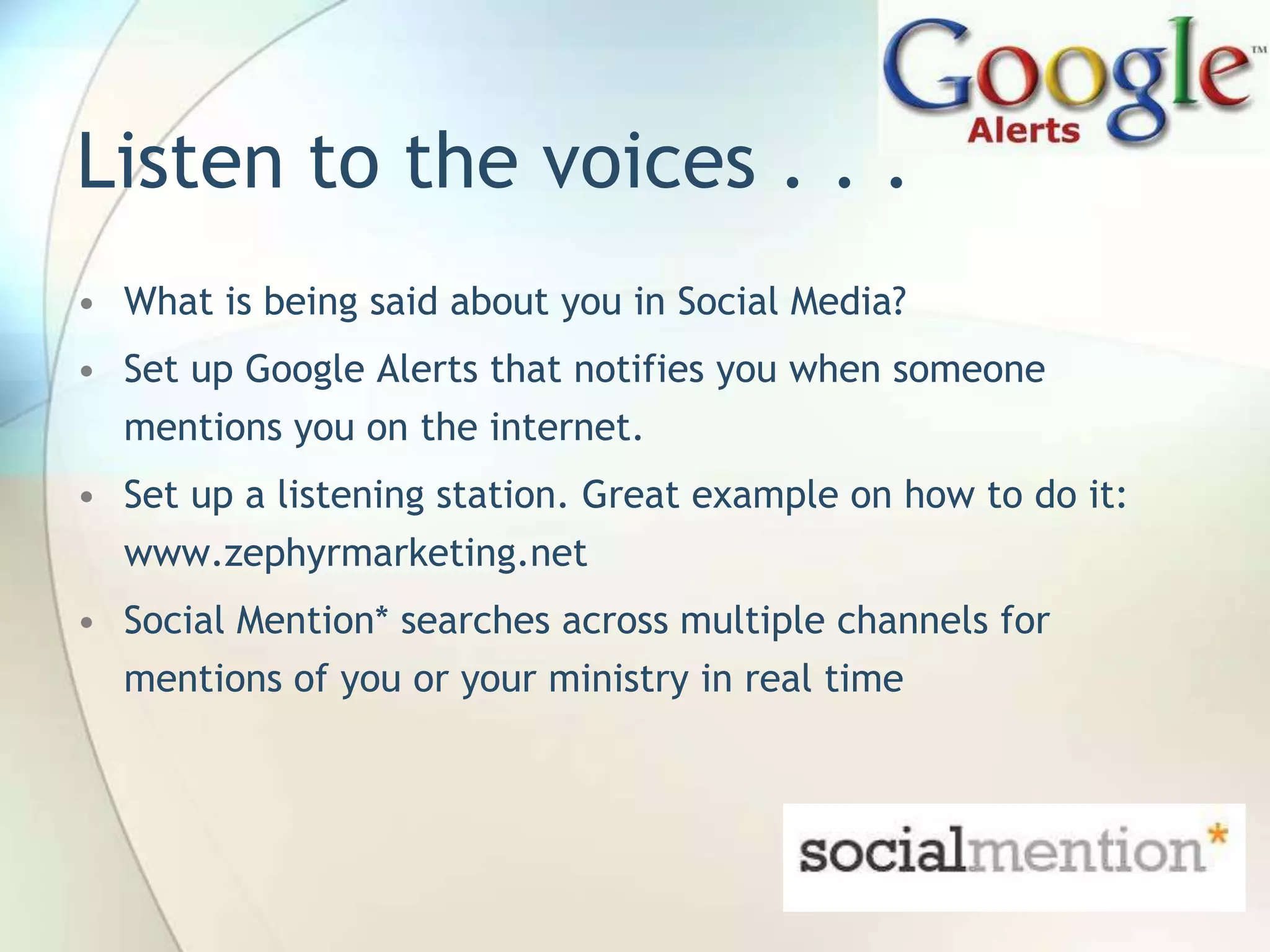 Listen to the voices . . .
• What is being said about you in Social Media?
• Set up Google Alerts that notifies you when someone
mentions you on the internet.
• Set up a listening station. Great example on how to do it:

www.zephyrmarketing.net
• Social Mention* searches across multiple channels for
mentions of you or your ministry in real time

John Roland, @jaroland74

 