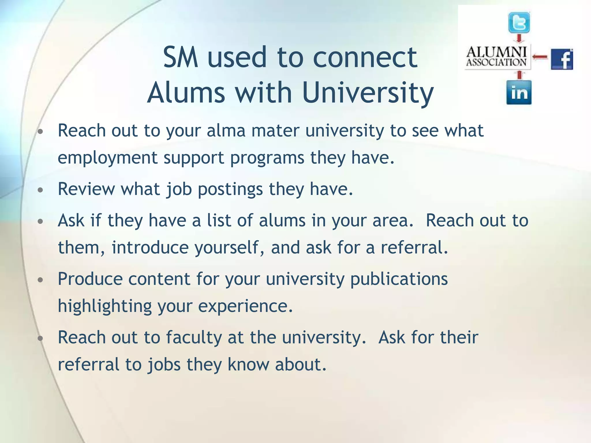 SM used to connect
Alums with University
• Reach out to your alma mater university to see what

employment support programs they have.
• Review what job postings they have.
• Ask if they have a list of alums in your area. Reach out to
them, introduce yourself, and ask for a referral.
• Produce content for your university publications
highlighting your experience.
• Reach out to faculty at the university. Ask for their
referral to jobs they know about.

John Roland, @jaroland74

 