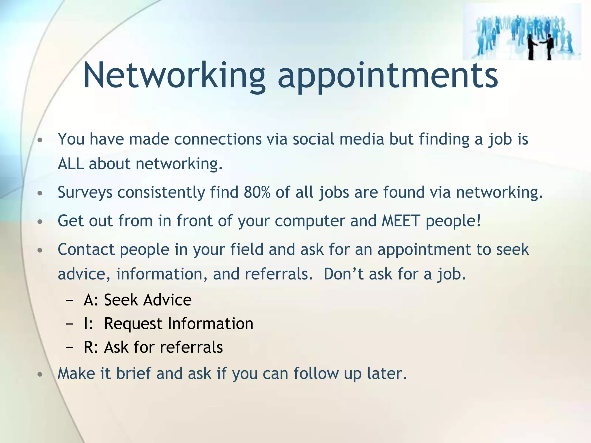 Networking appointments
• You have made connections via social media but finding a job is
ALL about networking.
• Surveys consistently find 80% of all jobs are found via networking.
• Get out from in front of your computer and MEET people!
• Contact people in your field and ask for an appointment to seek
advice, information, and referrals. Don’t ask for a job.
− A: Seek Advice
− I: Request Information
− R: Ask for referrals
• Make it brief and ask if you can follow up later.

John Roland, @jaroland74

 