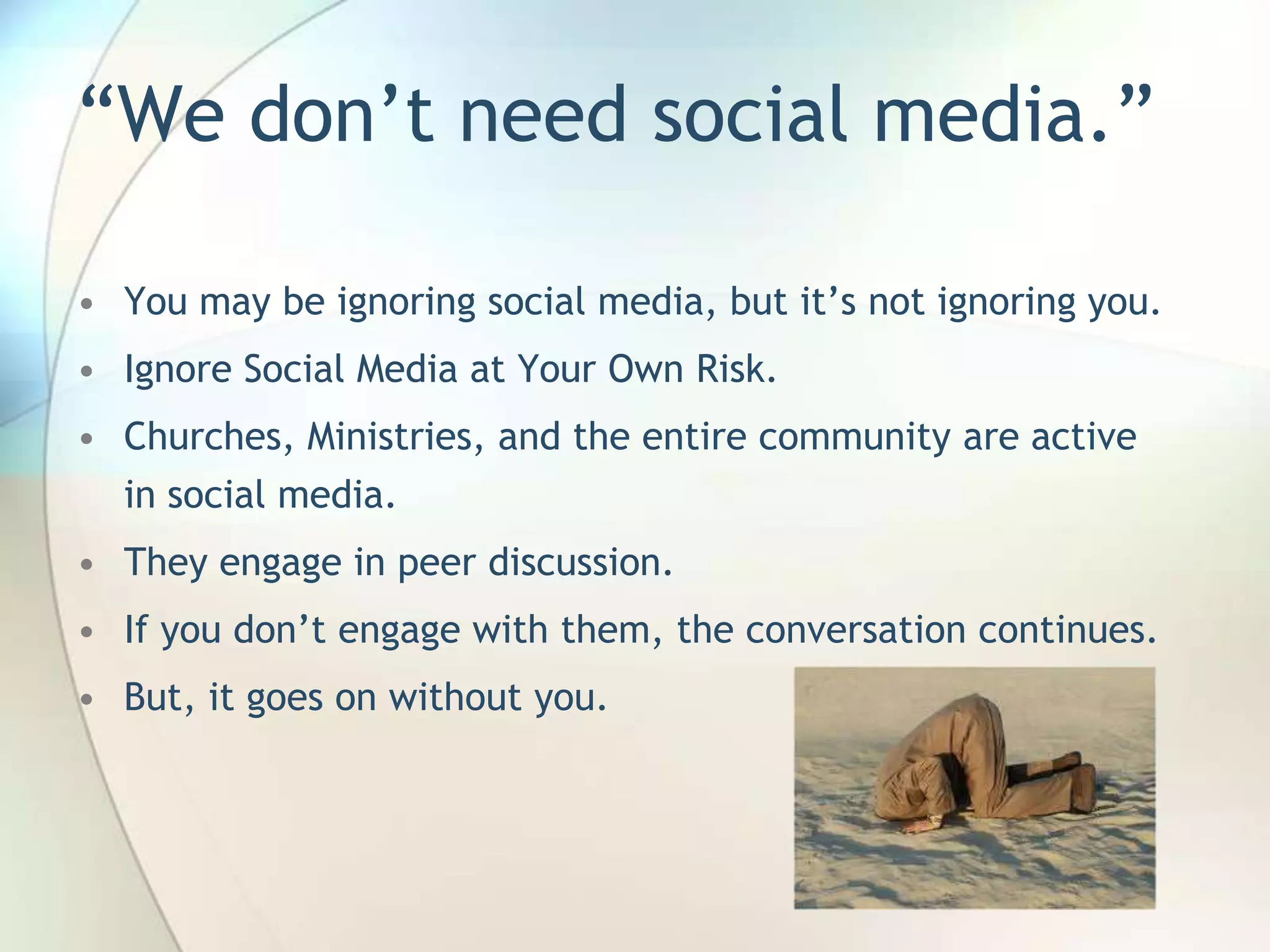 ―We don’t need social media.‖
• You may be ignoring social media, but it’s not ignoring you.
• Ignore Social Media at Your Own Risk.
• Churches, Ministries, and the entire community are active
in social media.

• They engage in peer discussion.
• If you don’t engage with them, the conversation continues.
• But, it goes on without you.

John Roland, @jaroland74

 