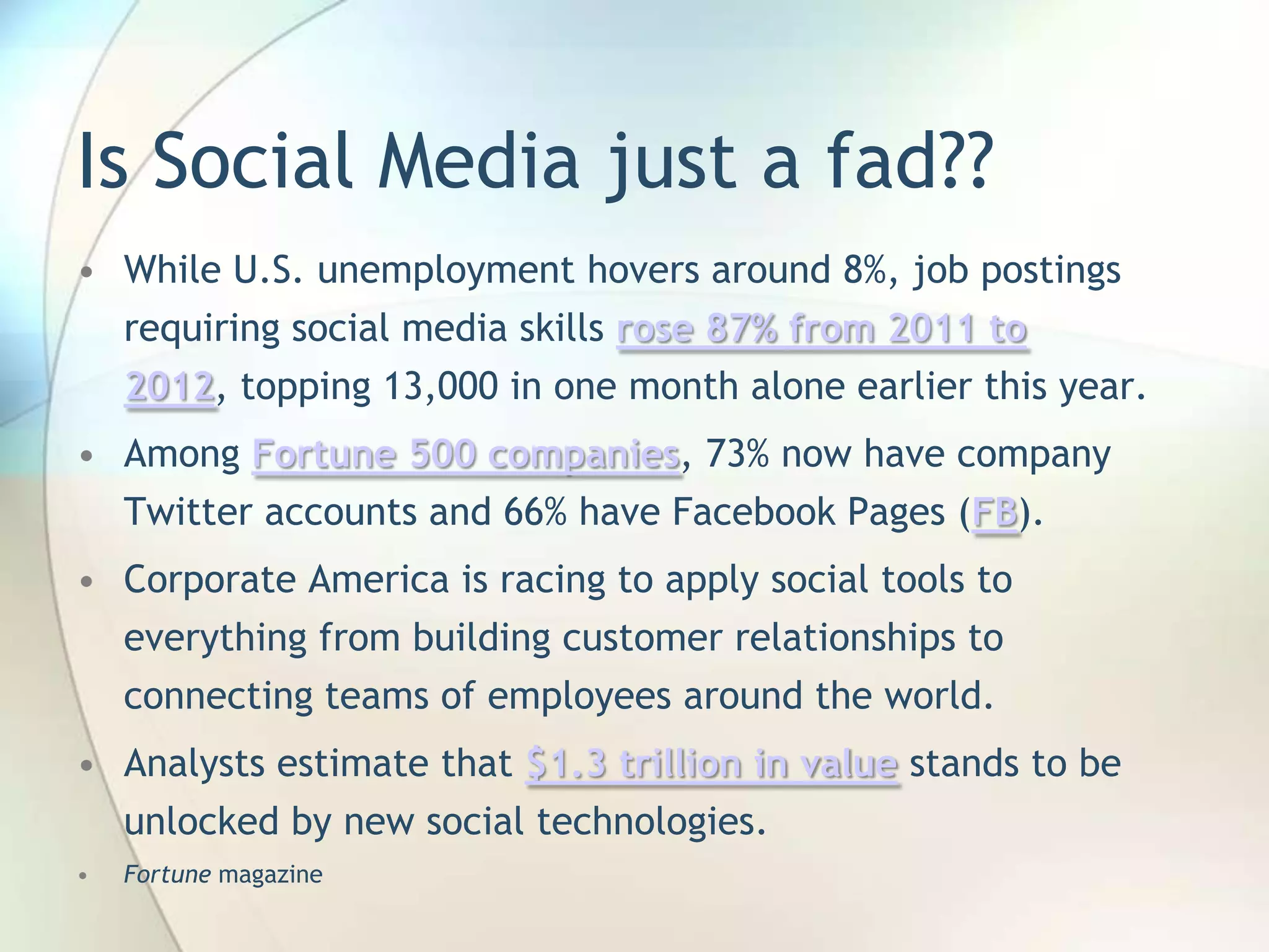Is Social Media just a fad??
• While U.S. unemployment hovers around 8%, job postings

requiring social media skills rose 87% from 2011 to
2012, topping 13,000 in one month alone earlier this year.
• Among Fortune 500 companies, 73% now have company
Twitter accounts and 66% have Facebook Pages (FB).
• Corporate America is racing to apply social tools to
everything from building customer relationships to
connecting teams of employees around the world.

• Analysts estimate that $1.3 trillion in value stands to be
unlocked by new social technologies.
•

Fortune magazine
John Roland, @jaroland74

 