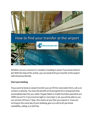Whether you are a tourist or a resident, travelling is easier if you know what to
do! With the help of this article, you can easily find your transfer at the airport
with Discovery Mundo.
Start your booking
If you want to book an airporttransfer you can fill the reservation form, call us or
contact us directly. You have the benefit of choosing the form of payment that
accomodates best for you, either Paypal, Debit or Credit Card (Our payments are
100% secure!!!). If you travelat night or morning it is ok, you will be able to use
our services 24 hours 7 days, this means at any time you require it. If you are
arriving on the same day of your booking, give us a call to let you know
availability, calling us is toll-free.
 