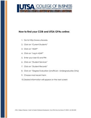 How to find your COB and UTSA GPAs online:


             1. Go to http://www.utsa.edu

             2. Click on “Current Students”

             3. Click on “ASAP”

             4. Click on “Log in ASAP”

             5. Enter your User ID and PIN

             6. Click on “Student Services”

             7. Click on “Student Records”

             8. Click on “Degree Evaluation (Unofficial – Undergraduates Only)

             9. Choose most recent term

             10. Desired information will appear on the next screen




UTSA | College of Business | Center for Student Professional Development | One UTSA Circle, San Antonio TX 78249 | 210-458-4039
 