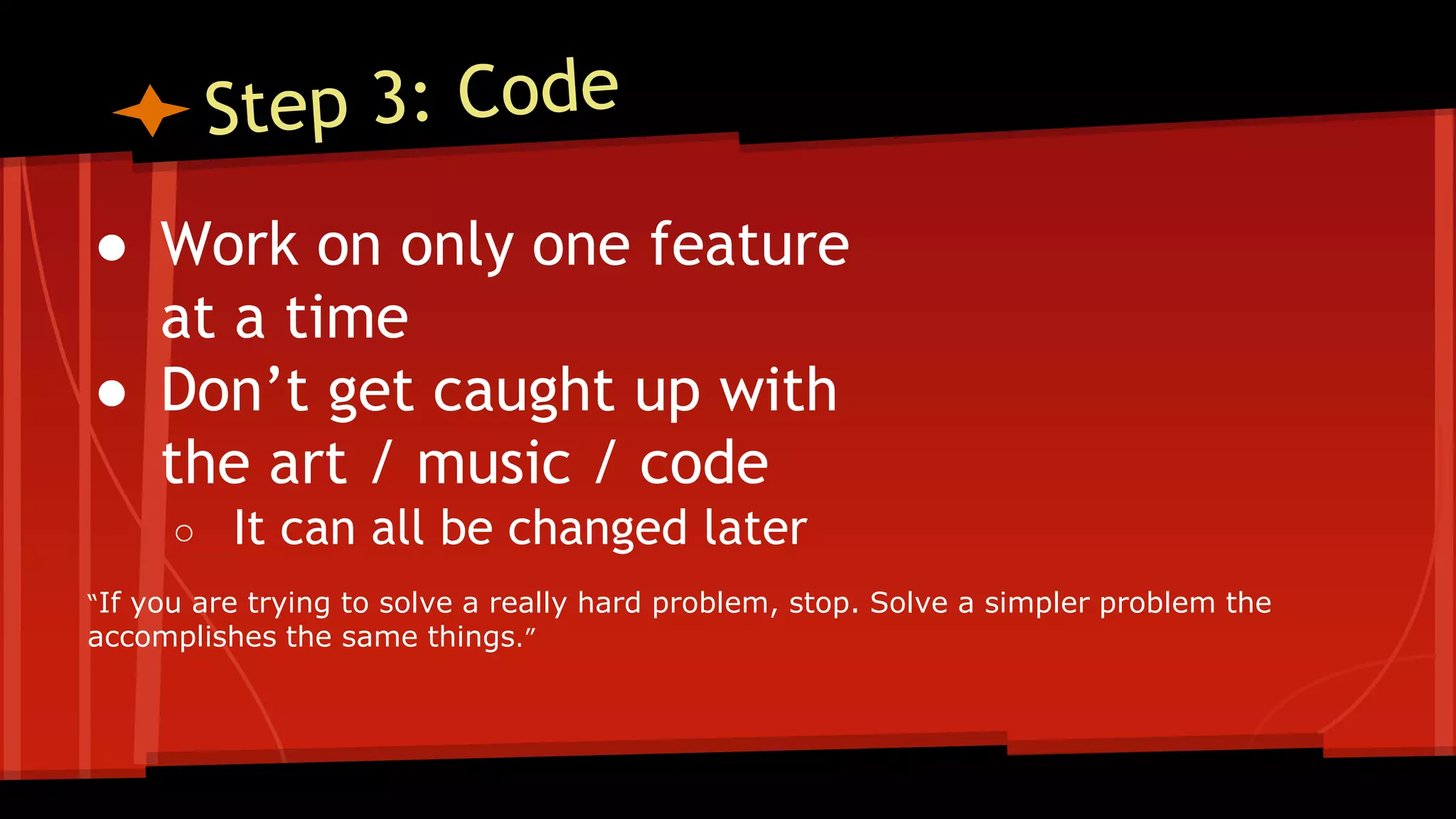 ● Work on only one feature
at a time
● Don’t get caught up with
the art / music / code
○ It can all be changed later
“If you are trying to solve a really hard problem, stop. Solve a simpler problem the
accomplishes the same things.”
 