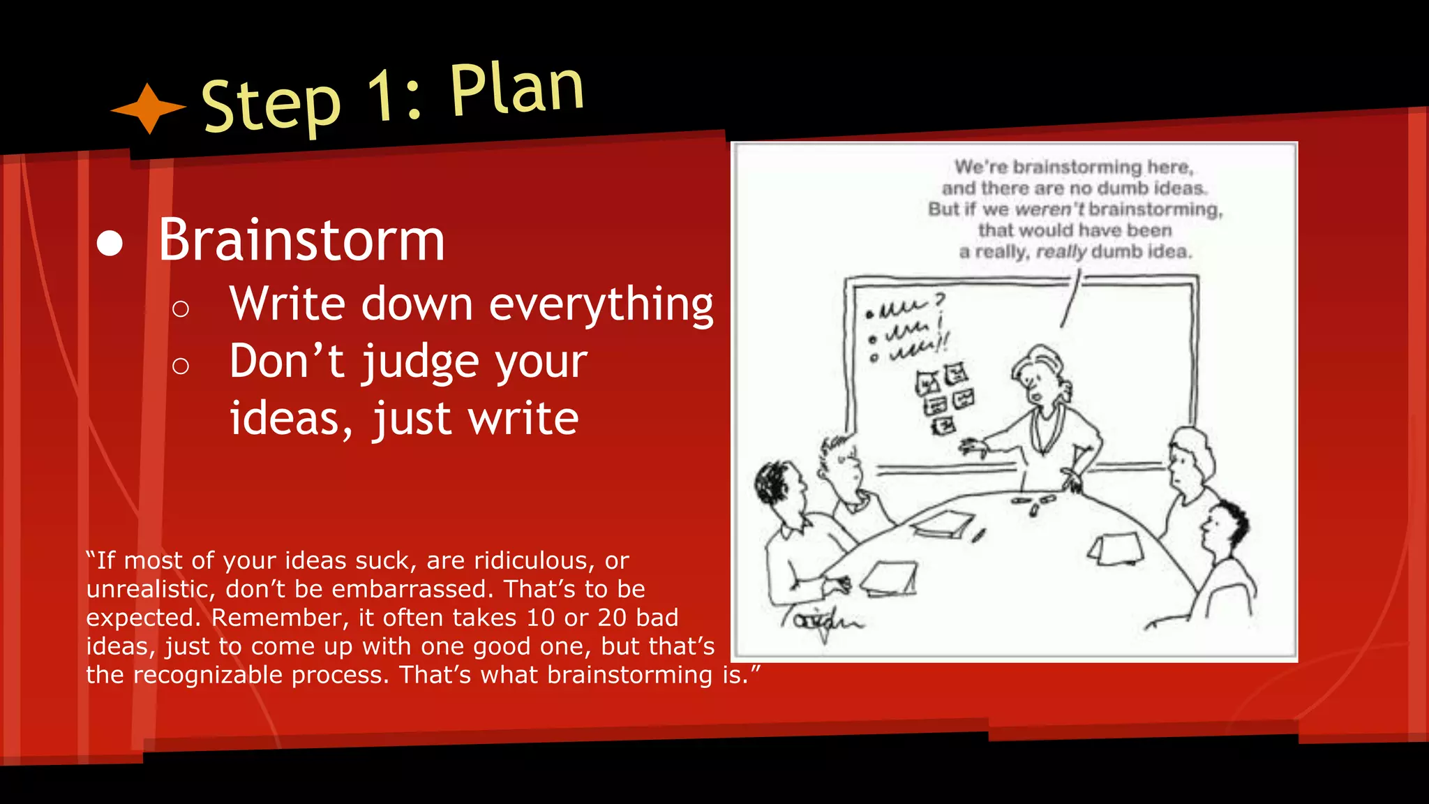 ● Brainstorm
○ Write down everything
○ Don’t judge your
ideas, just write
“If most of your ideas suck, are ridiculous, or
unrealistic, don’t be embarrassed. That’s to be
expected. Remember, it often takes 10 or 20 bad
ideas, just to come up with one good one, but that’s
the recognizable process. That’s what brainstorming is.”
 