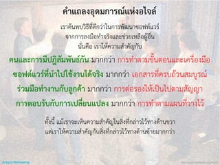 เราค้นพบวิธีที่ดีกว่าในการพัฒนาซอฟท์แวร์
จากการลงมือทำาจริงและช่่วยเหลือผู้้อื่น
นั่นคือ เราให้ความสำาคัญกับ
ทั้งนี้ แม้เราจะเห็นความสำาคัญในสิ่งที่กล่าวไว้ทางด้านขวา
แต่เราให้ความสำาคัญกับสิ่งที่กล่าวไว้ทางด้านซ้ายมากกว่า
คนและการมีปฎิสัมพันธ์กัน มากกว่า การทำาตามขั้นตอนและเครื่องมือ
ซอฟต์แวร์ที่นำาไปใช้งงานได้งจริง มากกว่า เอกสารที่ครบถ้วนสมบ้รณ์
ร่วมมือทำางานกับลกกคงา มากกว่า การต่อรองให้เป็นไปตามสัญญา
การตอบรับกับการเปลี่ยนแปลง มากกว่า การทำาตามแผูนที่วางไว้
คำาแถลงอดด้มการณ์์แห่่งอไจล์
Jirayut Nimsaeng http://agilemanifesto.org/iso/th/
 