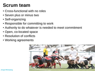 Scrum team
● Cross-functional with no roles
● Seven plus or minus two
● Self-organizing
● Responsible for committing to work
● Authority to do whatever is needed to meet commitment
● Open, co-located space
● Resolution of conflicts
● Working agreements
Jirayut Nimsaeng
 
