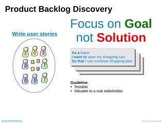 Product Backlog Discovery
Write user stories
As a buyer
I want to save my shopping cart
So that I can continue shopping later
As a buyer
I want to save my shopping cart
So that I can continue shopping later
Focus on Goal
not Solution
Guideline:
● Testable
● Valuable to a real stakeholder
Jirayut Nimsaeng Henrik’s Lean & Agile
 