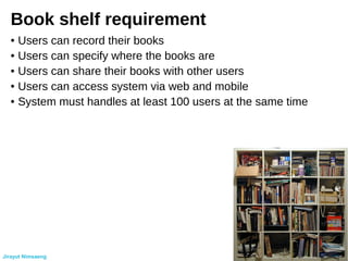 Book shelf requirement
● Users can record their books
● Users can specify where the books are
● Users can share their books with other users
● Users can access system via web and mobile
● System must handles at least 100 users at the same time
Jirayut Nimsaeng
 