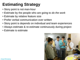 Estimating Strategy
● Story point is not man-hour
● Estimate by the people who are going to do the work
● Estimate by relative feature size
● Prefer verbal communication over written
● Story point is depends on individual and team experiences
● Always estimate & re-estimate continuously during project
● Estimate is estimate
Jirayut Nimsaeng
 