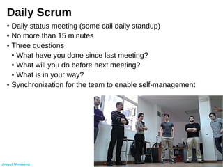 Daily Scrum
● Daily status meeting (some call daily standup)
● No more than 15 minutes
● Three questions
● What have you done since last meeting?
● What will you do before next meeting?
● What is in your way?
● Synchronization for the team to enable self-management
Jirayut Nimsaeng
 