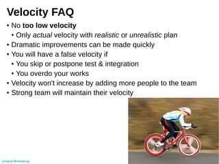 Velocity FAQ
● No too low velocity
● Only actual velocity with realistic or unrealistic plan
● Dramatic improvements can be made quickly
● You will have a false velocity if
● You skip or postpone test & integration
● You overdo your works
● Velocity won't increase by adding more people to the team
● Strong team will maintain their velocity
Jirayut Nimsaeng
 