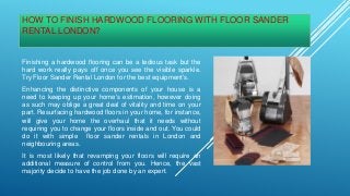 HOW TO FINISH HARDWOOD FLOORING WITH FLOOR SANDER
RENTAL LONDON?
Finishing a hardwood flooring can be a tedious task but the
hard work really pays off once you see the visible sparkle.
Try Floor Sander Rental London for the best equipment's.
Enhancing the distinctive components of your house is a
need to keeping up your home's estimation, however doing
as such may oblige a great deal of vitality and time on your
part. Resurfacing hardwood floors in your home, for instance,
will give your home the overhaul that it needs without
requiring you to change your floors inside and out. You could
do it with simple floor sander rentals in London and
neighbouring areas.
It is most likely that revamping your floors will require an
additional measure of control from you. Hence, the vast
majority decide to have the job done by an expert.
 