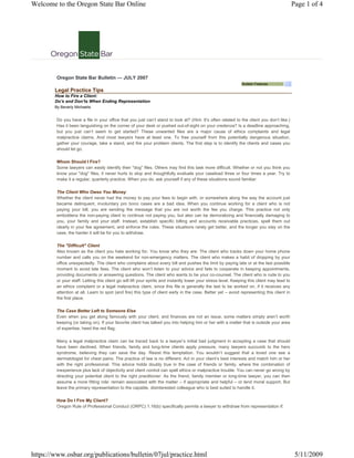 Welcome to the Oregon State Bar Online                                                                                                         Page 1 of 4




         Oregon State Bar Bulletin — JULY 2007
                                                                                                                 Bulletin Features
        Legal Practice Tips
        How to Fire a Client:
        Do's and Don'ts When Ending Representation
        By Beverly Michaelis


         Do you have a file in your office that you just can’t stand to look at? (Hint: It’s often related to the client you don’t like.)
         Has it been languishing on the corner of your desk or pushed out-of-sight on your credenza? Is a deadline approaching,
         but you just can’t seem to get started? These unwanted files are a major cause of ethics complaints and legal
         malpractice claims. And most lawyers have at least one. To free yourself from this potentially dangerous situation,
         gather your courage, take a stand, and fire your problem clients. The first step is to identify the clients and cases you
         should let go.

         Whom Should I Fire?
         Some lawyers can easily identify their quot;dogquot; files. Others may find this task more difficult. Whether or not you think you
         know your quot;dogquot; files, it never hurts to stop and thoughtfully evaluate your caseload three or four times a year. Try to
         make it a regular, quarterly practice. When you do, ask yourself if any of these situations sound familiar:

         The Client Who Owes You Money
         Whether the client never had the money to pay your fees to begin with, or somewhere along the way the account just
         became delinquent, involuntary pro bono cases are a bad idea. When you continue working for a client who is not
         paying your bill, you are sending the message that you are not worth the fee you charge. This practice not only
         emboldens the non-paying client to continue not paying you, but also can be demoralizing and financially damaging to
         you, your family and your staff. Instead, establish specific billing and accounts receivable practices, spell them out
         clearly in your fee agreement, and enforce the rules. These situations rarely get better, and the longer you stay on the
         case, the harder it will be for you to withdraw.

         The quot;Difficultquot; Client
         Also known as the client you hate working for. You know who they are: The client who tracks down your home phone
         number and calls you on the weekend for non-emergency matters. The client who makes a habit of dropping by your
         office unexpectedly. The client who complains about every bill and pushes the limit by paying late or at the last possible
         moment to avoid late fees. The client who won’t listen to your advice and fails to cooperate in keeping appointments,
         providing documents or answering questions. The client who wants to be your co-counsel. The client who is rude to you
         or your staff. Letting this client go will lift your spirits and instantly lower your stress level. Keeping this client may lead to
         an ethics complaint or a legal malpractice claim, since this file is generally the last to be worked on, if it receives any
         attention at all. Learn to spot (and fire) this type of client early in the case. Better yet – avoid representing this client in
         the first place.

         The Case Better Left to Someone Else
         Even when you get along famously with your client, and finances are not an issue, some matters simply aren’t worth
         keeping (or taking on). If your favorite client has talked you into helping him or her with a matter that is outside your area
         of expertise, heed the red flag.

         Many a legal malpractice claim can be traced back to a lawyer’s initial bad judgment in accepting a case that should
         have been declined. When friends, family and long-time clients apply pressure, many lawyers succumb to the hero
         syndrome, believing they can save the day. Resist this temptation. You wouldn’t suggest that a loved one see a
         dermatologist for chest pains. The practice of law is no different. Act in your client’s best interests and match him or her
         with the right professional. This advice holds doubly true in the case of friends or family, where the combination of
         inexperience plus lack of objectivity and client control can spell ethics or malpractice trouble. You can never go wrong by
         directing your potential client to the right practitioner. As the friend, family member or long-time lawyer, you can then
         assume a more fitting role: remain associated with the matter – if appropriate and helpful – or lend moral support. But
         leave the primary representation to the capable, disinterested colleague who is best suited to handle it.

         How Do I Fire My Client?
         Oregon Rule of Professional Conduct (ORPC) 1.16(b) specifically permits a lawyer to withdraw from representation if:




https://www.osbar.org/publications/bulletin/07jul/practice.html                                                                                 5/11/2009
 