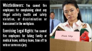 Whistleblowers: You cannot fire

employees for complaining about any
illegal activity health and safety
violation, or discrimination or
harassment in the workplace.

Exercising Legal Rights: You cannot

fire employees for taking family or
medical leave, military leave, time off to
vote or serve on a jury.

 