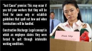 “Just Cause” promise: This may occur if
you tell your workers that they will be
fired for cause only or establish
guidelines that spell out how and when
terminations will be handled.
Constructive Discharge: Legal concept in
which an employee claims they were
forced to quit through intolerable
working conditions.

 