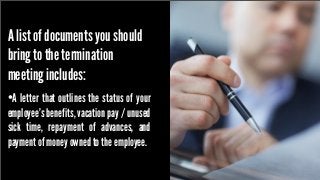 A list of documents you should
bring to the termination
meeting includes:
•A letter that outlines the status of your
employee’s benefits, vacation pay / unused
sick time, repayment of advances, and
payment of money owned to the employee.

 