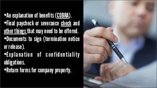 •An explanation of benefits (COBRA).
•Final paycheck or severance check and

other things that may need to be offered.
•Documents to sign (termination notice
or release).
•Explanation of confidentiality
obligations.
•Return forms for company property.

 