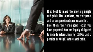 It is best to make the meeting simple
and quick. Find a private, neutral space,
and be compassionate and respectful.
Give them the termination letter you
have prepared. You are legally obligated
to include information for COBRA, and a
pension or 401 (k) where applicable.

 