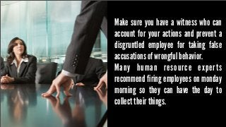 Make sure you have a witness who can
account for your actions and prevent a
disgruntled employee for taking false
accusations of wrongful behavior.
Many human resource experts
recommend firing employees on monday
morning so they can have the day to
collect their things.

 