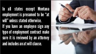 In all states except Montana
employment is presumed to be “at
will” unless stated otherwise.
If you have an employee sign any
type of employment contract make
sure it is reviewed by an attorney
and includes an at will clause.

 