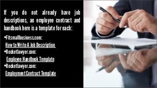 If you do not already have job
descriptions, an employee contract and
handbook here is a template for each:

•Fitsmallbusiness.com:

How to Write A Job Description
•Rocketlawyer.com:
Employee Handbook Template
•Rocketlawyer.com:
Employment Contract Template

 