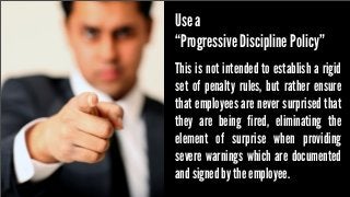 Use a
“Progressive Discipline Policy”
This is not intended to establish a rigid
set of penalty rules, but rather ensure
that employees are never surprised that
they are being fired, eliminating the
element of surprise when providing
severe warnings which are documented
and signed by the employee.

 