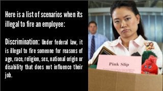 Here is a list of scenarios when its
illegal to fire an employee:
Discrimination: Under federal law, it

is illegal to fire someone for reasons of
age, race, religion, sex, national origin or
disability that does not influence their
job.

 