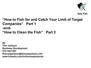 “ How to Fish for and Catch Your Limit of Target Companies”  Part 1 -and- “ How to Clean the Fish”  Part 2 By  Tom Jackson Business Development 972.740.7367 [email_address] www.linkedin.com/in/thomasjacksonjr Sale Fish 