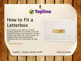 How to Fit a
Letterbox
If you have a new door, or if your
existing letterbox has broken, you will
find that fitting a new letterbox can be a
simple task when the correct steps are
followed. We have prepared the
following step-by-step guide to help
you.
www.topline.ie
How to GuidesTopline - Home, Garden & DIY
 