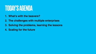 TODAY’SAGENDA
1. What’s with the beavers?
2. The challenges with multiple enterprises
3. Solving the problems, learning the lessons
4. Scaling for the future
 