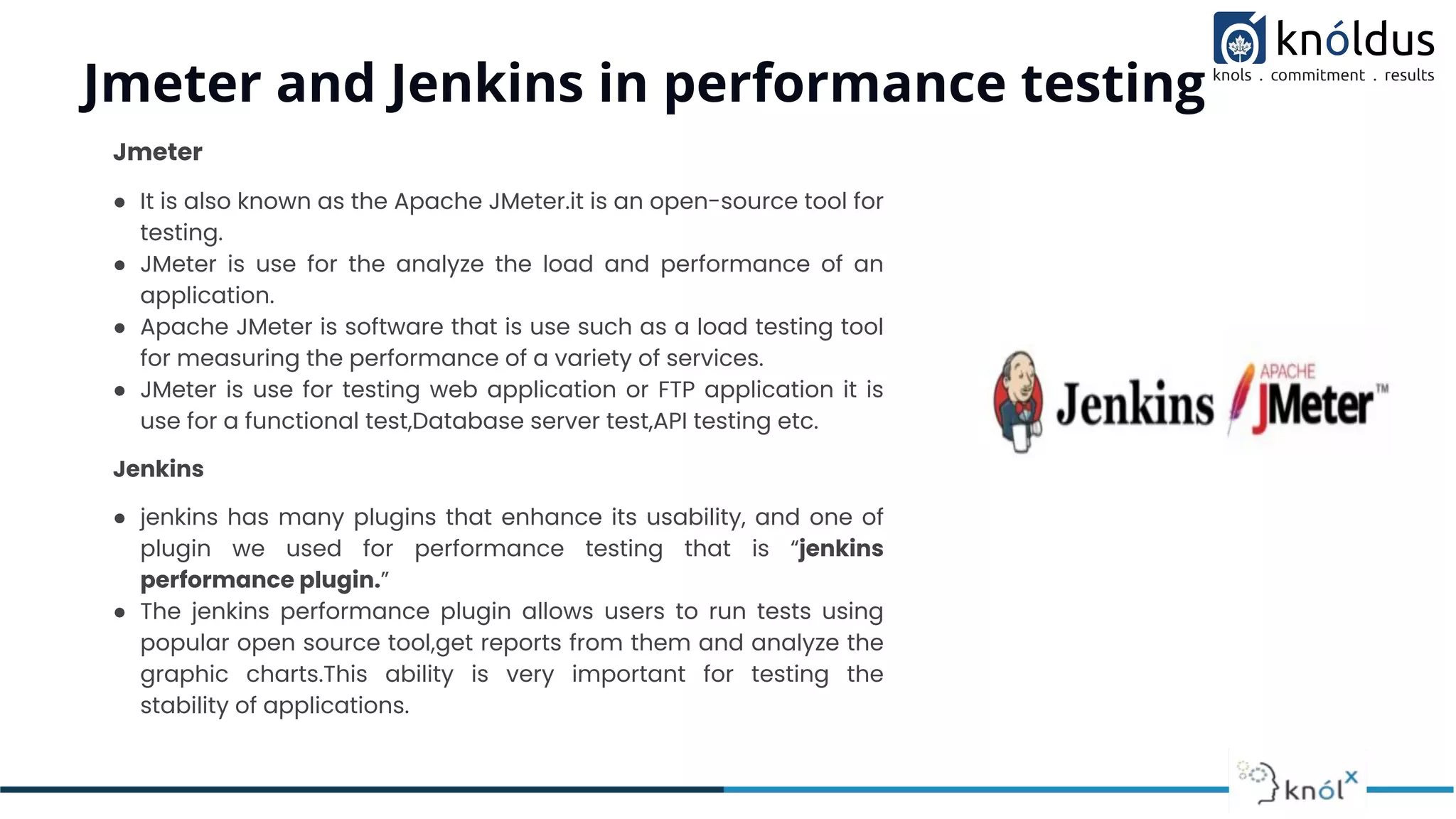Jmeter and Jenkins in performance testing
Jmeter
● It is also known as the Apache JMeter.it is an open-source tool for
testing.
● JMeter is use for the analyze the load and performance of an
application.
● Apache JMeter is software that is use such as a load testing tool
for measuring the performance of a variety of services.
● JMeter is use for testing web application or FTP application it is
use for a functional test,Database server test,API testing etc.
Jenkins
● jenkins has many plugins that enhance its usability, and one of
plugin we used for performance testing that is “jenkins
performance plugin.”
● The jenkins performance plugin allows users to run tests using
popular open source tool,get reports from them and analyze the
graphic charts.This ability is very important for testing the
stability of applications.
 