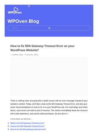 By Aabhas Vijay |
WPOven Blog
How to fix 504 Gateway Timeout Error on your
WordPress Website?
2 January, 2020
There is nothing more annoying than a blank screen with an error message instead of your
website’s content. Today, we’ll take a look at the 504 Gateway Timeout Error, and also give
some recommendations on how to fix it on your WordPress site. For most blogs and online
stores, such errors can lead to loss of revenue. The visitors immediately leave the resource
with a bad experience, and cannot make purchases. So let’s dive in –
In this article, we will cover –
1. What is the 504 gateway Timeout error?
2. Causes for 504 Gateway Timeout Error?
3. How to fix the 504 gateway timeout error?
Search …
 