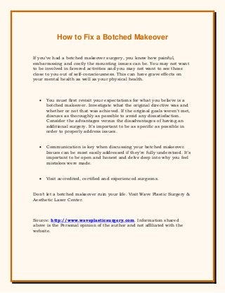 How to Fix a Botched Makeover
If you’ve had a botched makeover surgery, you know how painful,
embarrassing and costly the mounting issues can be. You may not want
to be involved in favored activities and you may not want to see those
close to you out of self-consciousness. This can have grave effects on
your mental health as well as your physical health.
 You must first revisit your expectations for what you believe is a
botched makeover. Investigate what the original directive was and
whether or not that was achieved. If the original goals weren’t met,
discuss as thoroughly as possible to avoid any dissatisfaction.
Consider the advantages versus the disadvantages of having an
additional surgery. It’s important to be as specific as possible in
order to properly address issues.
 Communication is key when discussing your botched makeover.
Issues can be most easily addressed if they’re fully understood. It’s
important to be open and honest and delve deep into why you feel
mistakes were made.
 Visit accredited, certified and experienced surgeons.
Don’t let a botched makeover ruin your life. Visit Wave Plastic Surgery &
Aesthetic Laser Center.
Source: http://www.waveplasticsurgery.com. Information shared
above is the Personal opinion of the author and not affiliated with the
website.
 