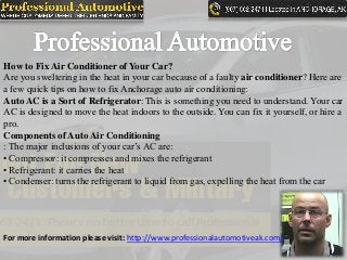 How to Fix Air Conditioner of Your Car?
Are you sweltering in the heat in your car because of a faulty air conditioner? Here are
a few quick tips on how to fix Anchorage auto air conditioning:
Auto AC is a Sort of Refrigerator: This is something you need to understand. Your car
AC is designed to move the heat indoors to the outside. You can fix it yourself, or hire a
pro.
Components of Auto Air Conditioning
: The major inclusions of your car’s AC are:
• Compressor: it compresses and mixes the refrigerant
• Refrigerant: it carries the heat
• Condenser: turns the refrigerant to liquid from gas, expelling the heat from the car
For more information please visit: http://www.professionalautomotiveak.com/
 