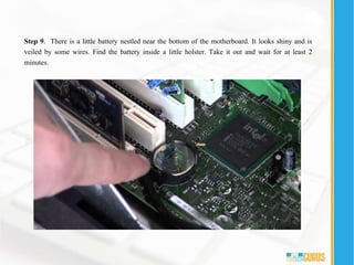 Step 9. There is a little battery nestled near the bottom of the motherboard. It looks shiny and is
veiled by some wires. Find the battery inside a little holster. Take it out and wait for at least 2
minutes.
 