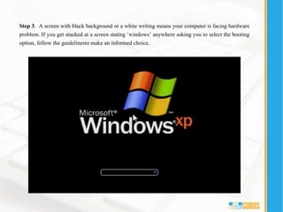 Step 3. A screen with black background or a white writing means your computer is facing hardware
problem. If you get stucked at a screen stating ‘windows’ anywhere asking you to select the booting
option, follow the guidelinesto make an informed choice.
 