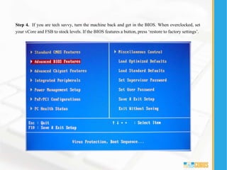 Step 4. If you are tech savvy, turn the machine back and get in the BIOS. When overclocked, set
your vCore and FSB to stock levels. If the BIOS features a button, press ‘restore to factory settings’.
 