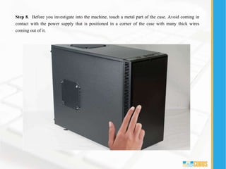 Step 8. Before you investigate into the machine, touch a metal part of the case. Avoid coming in
contact with the power supply that is positioned in a corner of the case with many thick wires
coming out of it.
 