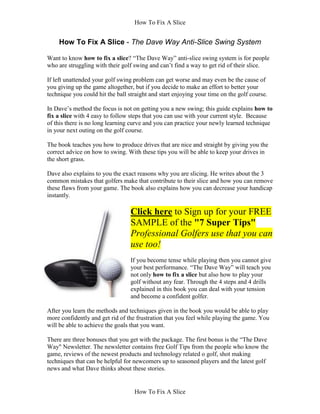How To Fix A Slice


    How To Fix A Slice - The Dave Way Anti-Slice Swing System

Want to know how to fix a slice? “The Dave Way” anti-slice swing system is for people
who are struggling with their golf swing and can’t find a way to get rid of their slice.

If left unattended your golf swing problem can get worse and may even be the cause of
you giving up the game altogether, but if you decide to make an effort to better your
technique you could hit the ball straight and start enjoying your time on the golf course.

In Dave’s method the focus is not on getting you a new swing; this guide explains how to
fix a slice with 4 easy to follow steps that you can use with your current style. Because
of this there is no long learning curve and you can practice your newly learned technique
in your next outing on the golf course.

The book teaches you how to produce drives that are nice and straight by giving you the
correct advice on how to swing. With these tips you will be able to keep your drives in
the short grass.

Dave also explains to you the exact reasons why you are slicing. He writes about the 3
common mistakes that golfers make that contribute to their slice and how you can remove
these flaws from your game. The book also explains how you can decrease your handicap
instantly.

                                  Click here to Sign up for your FREE
                                  SAMPLE of the "7 Super Tips"
                                  Professional Golfers use that you can
                                  use too!
                                  If you become tense while playing then you cannot give
                                  your best performance. “The Dave Way” will teach you
                                  not only how to fix a slice but also how to play your
                                  golf without any fear. Through the 4 steps and 4 drills
                                  explained in this book you can deal with your tension
                                  and become a confident golfer.

After you learn the methods and techniques given in the book you would be able to play
more confidently and get rid of the frustration that you feel while playing the game. You
will be able to achieve the goals that you want.

There are three bonuses that you get with the package. The first bonus is the “The Dave
Way" Newsletter. The newsletter contains free Golf Tips from the people who know the
game, reviews of the newest products and technology related o golf, shot making
techniques that can be helpful for newcomers up to seasoned players and the latest golf
news and what Dave thinks about these stories.


                                   How To Fix A Slice
 