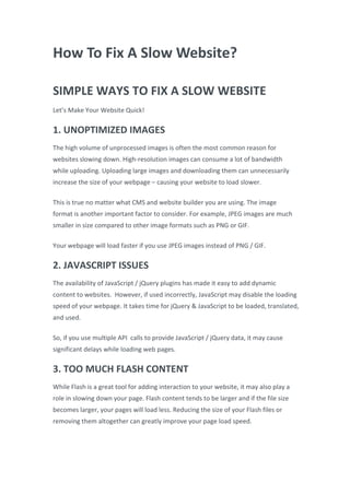How To Fix A Slow Website?
SIMPLE WAYS TO FIX A SLOW WEBSITE
Let’s Make Your Website Quick!
1. UNOPTIMIZED IMAGES
The high volume of unprocessed images is often the most common reason for
websites slowing down. High-resolution images can consume a lot of bandwidth
while uploading. Uploading large images and downloading them can unnecessarily
increase the size of your webpage – causing your website to load slower.
This is true no matter what CMS and website builder you are using. The image
format is another important factor to consider. For example, JPEG images are much
smaller in size compared to other image formats such as PNG or GIF.
Your webpage will load faster if you use JPEG images instead of PNG / GIF.
2. JAVASCRIPT ISSUES
The availability of JavaScript / jQuery plugins has made it easy to add dynamic
content to websites. However, if used incorrectly, JavaScript may disable the loading
speed of your webpage. It takes time for jQuery & JavaScript to be loaded, translated,
and used.
So, if you use multiple API calls to provide JavaScript / jQuery data, it may cause
significant delays while loading web pages.
3. TOO MUCH FLASH CONTENT
While Flash is a great tool for adding interaction to your website, it may also play a
role in slowing down your page. Flash content tends to be larger and if the file size
becomes larger, your pages will load less. Reducing the size of your Flash files or
removing them altogether can greatly improve your page load speed.
 