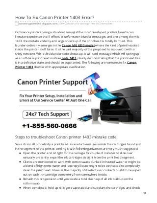 How To Fix Canon Printer 1403 Error?
canonsupport0666.blogspot.com/2019/06/how-to-fix-canon-printer-1403-error.html
Ordinance printers being a standout amongst the most developed printing brands can
likewise experience the ill effects of unforeseen blunder messages and one among them is
1403 .the mistake code by and large shows up if the print head is totally harmed. This
blunder ordinarily emerges in the Canon MG 6350 model where the kind of print headset
inside the printer is off base. It is the vast majority of the proposed to supplant it with a
shiny new one. While this blunder code shows up, it will spell message which will spring up
as an off-base print head mistake code 1403, plainly demonstrating that the print-head has
is in a defective state and should be supplanted. The following are ventures to fix Canon
Printer 1403 blunder with appropriate clarification.
Steps to troubleshoot Canon printer 1403 mistake code
Since it is in all probability a print head issue which emerges inside the cartridges found just
in the segment of the printer, settling it with following advances are very much suggested:
Open the printer and sit tight for the carriage for couple of minutes to slide over
naturally presently, expel the ink cartridges straight from the print head segment.
Clients are mentioned to work with cotton swabs dunked in heated water or might be
a blend of high temp water and isopropyl liquor ought to be connected to completely
clean the print head. Likewise the majority of its electronic contacts ought to be wiped
out on each ink cartridge completely from somewhere inside.
Rehash this progression until you locate a total clean up of all ink buildup on the
cotton swab.
When completed, hold up till it get evaporated and supplant the cartridges and check
1/2
 