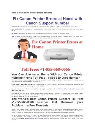 How to fix Canon printer errors at home
Fix Canon Printer Errors at Home with
Canon Support Number
Paper Jams: If you jam the paper in your printer, take out your printer's paper tray and remove all the trash and dust.
Low-quality print: When do you get a low quality of print when the quality of the ink cartridge is not good or due to low-quality
paper.
Horizontal Lines: If you are getting horizontal lines in your print, try using your printer's utility program.
Slow printing: You can use the drift mode to increase the power of your printer. But this mode will reduce print quality. And it
can work perfectly for text printing. Drift mode will also save your printer's ink and toner.
You Can Join us at Home With our Canon Printer
Helpline Phone Toll-Free +1-855-560-0666 Number
We know that there are many problems facing the customer while using the printer. Therefore, we are offering you our
assistance through various means of communication.
Canon Printer Telephonic Support: You can easily dial our customer service Canon printer phone number and discuss your
issues with our expert technicians to get a reliable solution.
You can also connect with the canon printer helpline phone number such as Twitter and Facebook and through social
networking sitesSNS.
If you want to solve your printer problem quickly, take your phone and dial our toll-free +1-855-560-0666 canon printer helpline.
We are providing our support for all models of Canon printers. So, don't waste your time and dial the Canon customer service
phone number and get the best support quickly.
The World's Best Canon Printer Support Toll-Free
+1-855-560-0666 Number that Removes your
Problem in a Few Moments
Canon Printer Support number is a multinational company that deals in the production of products such as computer printers,
steppers, photocopiers, camcorders, and cameras. Its headquarters are located in Tokyo, Japan. In addition to the above list,
Canon manufactures products such as digital SLR cameras, film SLRs, compact digital cameras and binoculars.
As far as Canon-made printers are concerned, it offers color office printers, black and white printers, and multifunctional
printers. However, the printers sold by the company are of top quality. Nevertheless, some customers have
experienced technical problems while using their printer. This is why they are trying to access the canon printer phone
number.
 