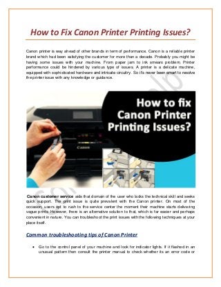 How to Fix Canon Printer Printing Issues?
Canon printer is way ahead of other brands in term of performance. Canon is a reliable printer
brand which had been satisfying the customer for more than a decade. Probably you might be
having some issues with your machine. From paper jam to ink smears problem, Printer
performance could be hindered by various type of issues. A printer is a delicate machine,
equipped with sophisticated hardware and intricate circuitry. So it’s never been smart to resolve
the printer issue with any knowledge or guidance.
Canon customer service aids that domain of the user who lacks the technical skill and seeks
quick support. The print issue is quite prevalent with the Canon printer. On most of the
occasion, users opt to rush to the service center the moment their machine starts delivering
vague prints. However, there is an alternative solution to that, which is far easier and perhaps
convenient in nature. You can troubleshoot the print issues with the following techniques at your
place itself.
Common troubleshooting tips of Canon Printer
 Go to the control panel of your machine and look for indicator lights. If it flashed in an
unusual pattern then consult the printer manual to check whether its an error code or
 