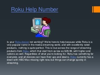 Roku Help Number
Is your Roku device not working? We’re here to help because while Roku is a
very popular name in the media streaming world, and with excellently rated
products, nothing is quite perfect. This is true across the range of streaming
products from Roku, which that start from as low as $29.99, with higher-end
options as well. Regardless of what you’re looking for, Roku has something for
everyone, and all devices can have their ups and downs. Roku currently has a
down with HBO Max missing right now, but things can change quickly in
streaming.
 