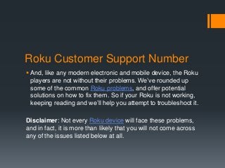 Roku Customer Support Number
 And, like any modern electronic and mobile device, the Roku
players are not without their problems. We’ve rounded up
some of the common Roku problems, and offer potential
solutions on how to fix them. So if your Roku is not working,
keeping reading and we’ll help you attempt to troubleshoot it.
Disclaimer: Not every Roku device will face these problems,
and in fact, it is more than likely that you will not come across
any of the issues listed below at all.
 
